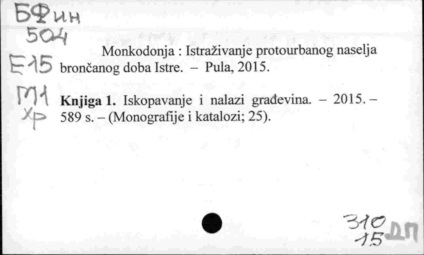 ﻿.	Monkodonja : Istraživanje protourbanog naselja
Ç45 brončanog doba Istre. - Pula, 2015.
P1A
Knjiga 1. Iskopavanje і nalazi gradevina. - 2015.-589 s. - (Monografije і katalozi; 25).
